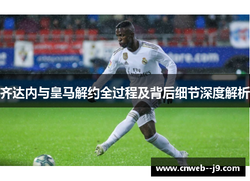 齐达内与皇马解约全过程及背后细节深度解析